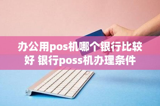 办公用pos机哪个银行比较好 银行poss机办理条件