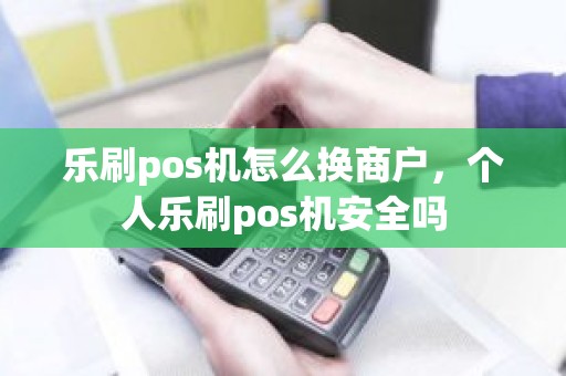 乐刷pos机怎么换商户，个人乐刷pos机安全吗