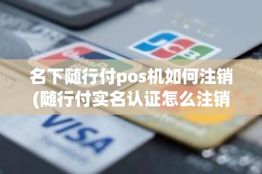 名下随行付pos机如何注销(随行付实名认证怎么注销)