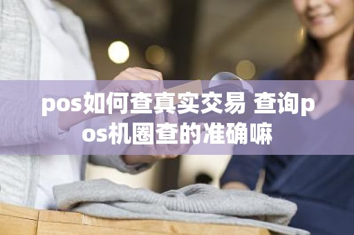 pos如何查真实交易 查询pos机圈查的准确嘛