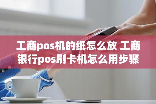 工商pos机的纸怎么放 工商银行pos刷卡机怎么用步骤图