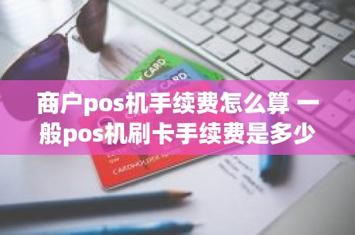 商户pos机手续费怎么算 一般pos机刷卡手续费是多少