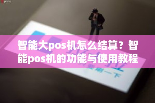 智能大pos机怎么结算？智能pos机的功能与使用教程
