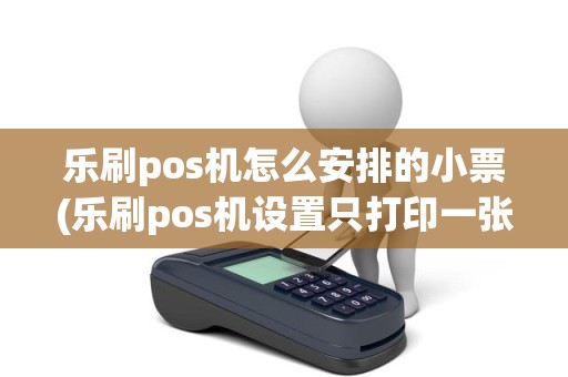 乐刷pos机怎么安排的小票(乐刷pos机设置只打印一张)