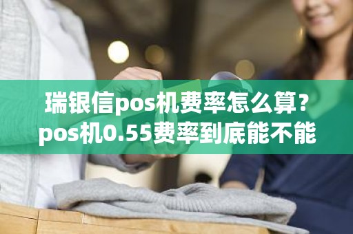 瑞银信pos机费率怎么算？pos机0.55费率到底能不能用