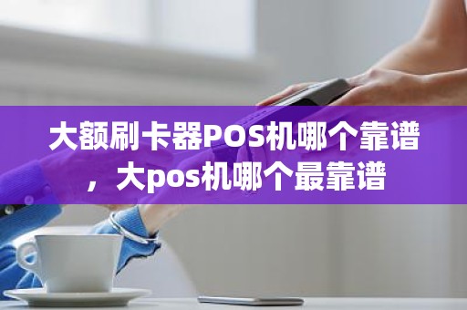 大额刷卡器POS机哪个靠谱，大pos机哪个最靠谱