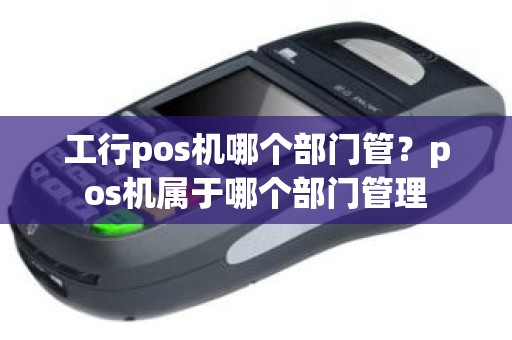 工行pos机哪个部门管？pos机属于哪个部门管理