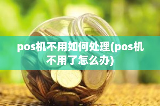 pos机不用如何处理(pos机不用了怎么办)