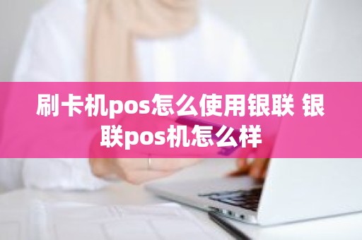 刷卡机pos怎么使用银联 银联pos机怎么样