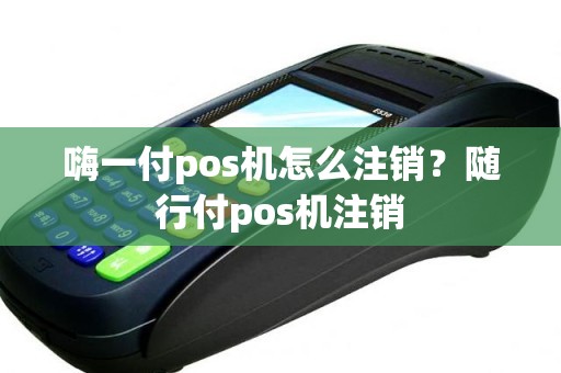 嗨一付pos机怎么注销？随行付pos机注销