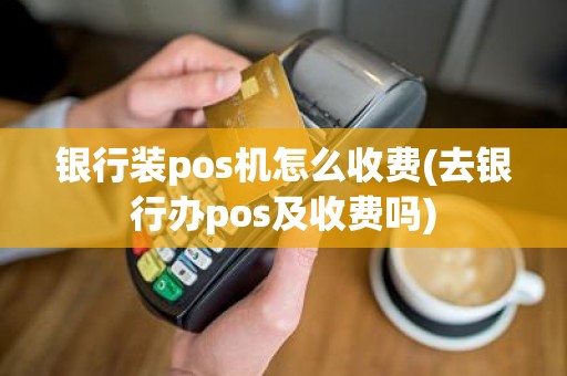 银行装pos机怎么收费(去银行办pos及收费吗)