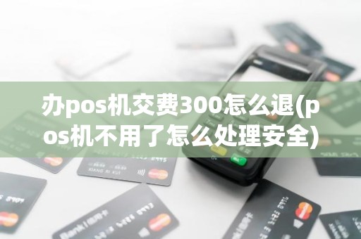 办pos机交费300怎么退(pos机不用了怎么处理安全)