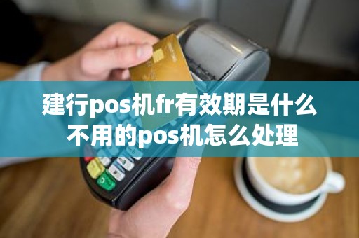 建行pos机fr有效期是什么 不用的pos机怎么处理