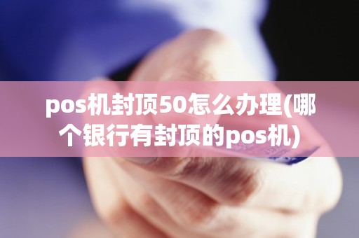 pos机封顶50怎么办理(哪个银行有封顶的pos机)