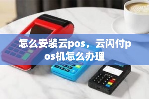 怎么安装云pos,云闪付pos机怎么办理 怎么安装云pos,云闪付pos机怎么办理