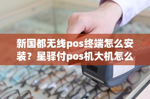 新国都无线pos终端怎么安装？星驿付pos机大机怎么样