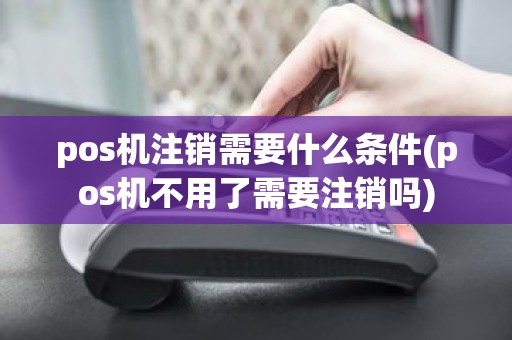 pos机注销需要什么条件(pos机不用了需要注销吗)