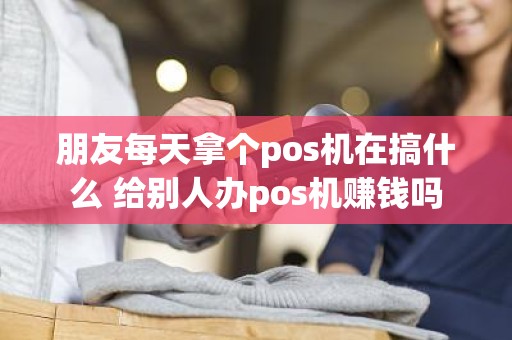 朋友每天拿个pos机在搞什么 给别人办pos机赚钱吗