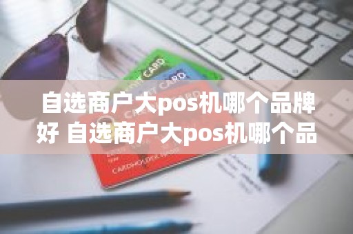 自选商户大pos机哪个品牌好 自选商户大pos机哪个品牌好