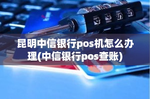 昆明中信银行pos机怎么办理(中信银行pos查账)