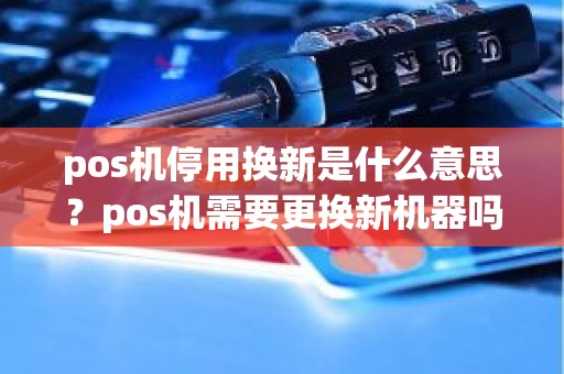 pos机停用换新是什么意思？pos机需要更换新机器吗