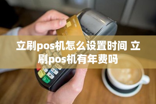 立刷pos机怎么设置时间 立刷pos机有年费吗