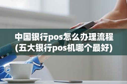 中国银行pos怎么办理流程(五大银行pos机哪个最好)
