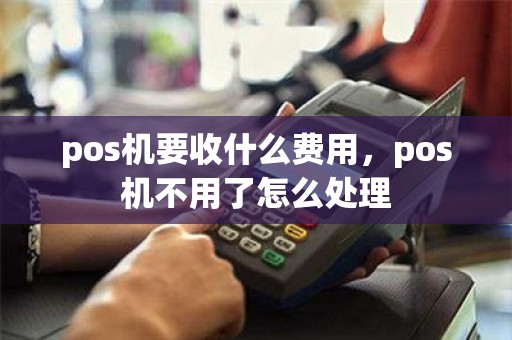 pos机要收什么费用，pos机不用了怎么处理