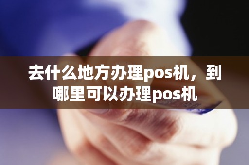 去什么地方办理pos机，到哪里可以办理pos机