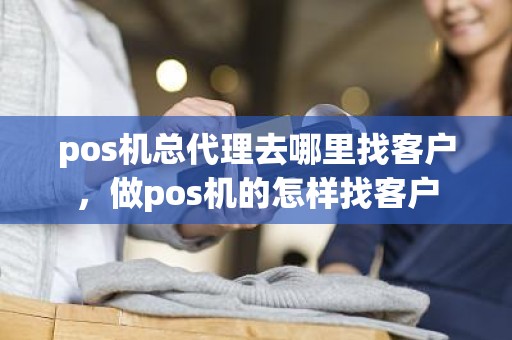 pos机总代理去哪里找客户，做pos机的怎样找客户