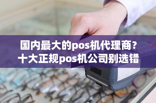 国内最大的pos机代理商？十大正规pos机公司别选错了