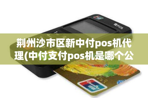 荆州沙市区新中付pos机代理(中付支付pos机是哪个公司的)