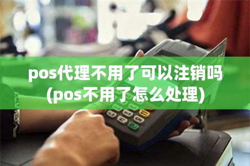 pos代理不用了可以注销吗(pos不用了怎么处理)