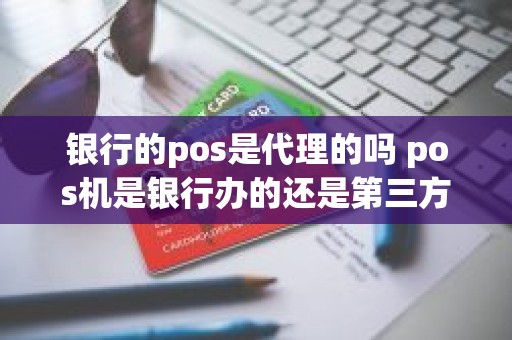 银行的pos是代理的吗 pos机是银行办的还是第三方办的