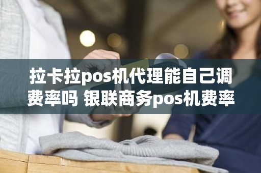 拉卡拉pos机代理能自己调费率吗 银联商务pos机费率