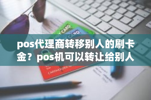 pos代理商转移别人的刷卡金？pos机可以转让给别人吗