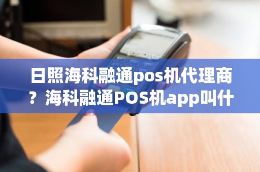 日照海科融通pos机代理商?海科融通POS机app叫什么名 日照海科融通pos机代理商?海科融通POS机app叫什么名
