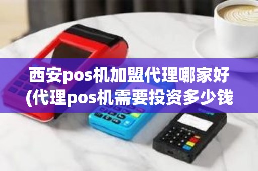 西安pos机加盟代理哪家好(代理pos机需要投资多少钱)