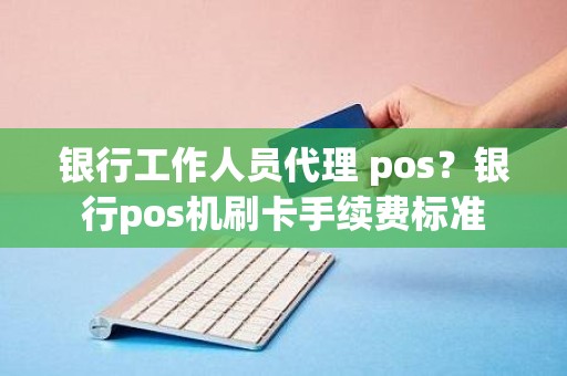 银行工作人员代理 pos?银行pos机刷卡手续费标准 银行工作人员代理 pos?银行pos机刷卡手续费标准