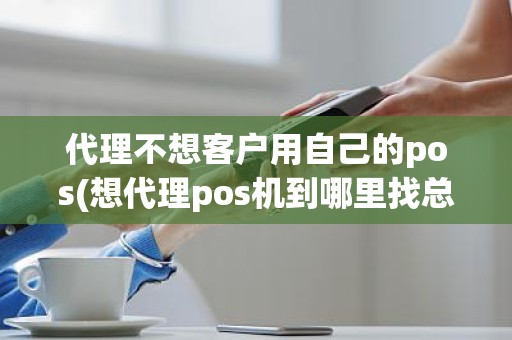 代理不想客户用自己的pos(想代理pos机到哪里找总公司)