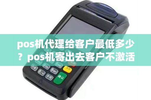 pos机代理给客户最低多少？pos机寄出去客户不激活