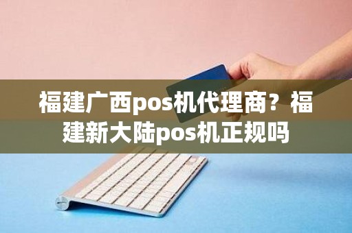 福建广西pos机代理商？福建新大陆pos机正规吗