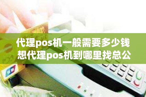 代理pos机一般需要多少钱 想代理pos机到哪里找总公司