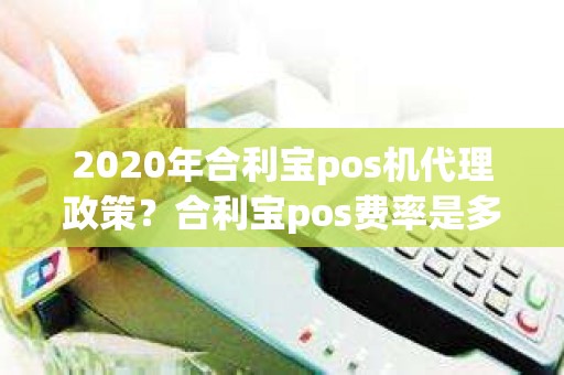 2020年合利宝pos机代理政策？合利宝pos费率是多少