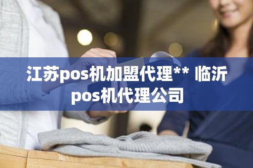 江苏pos机加盟代理** 临沂pos机代理公司