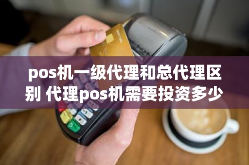 pos机一级代理和总代理区别 代理pos机需要投资多少钱