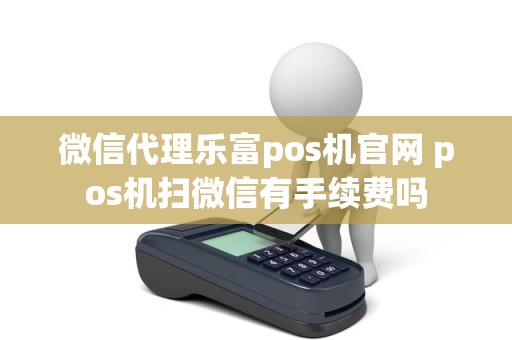 微信代理乐富pos机官网 pos机扫微信有手续费吗