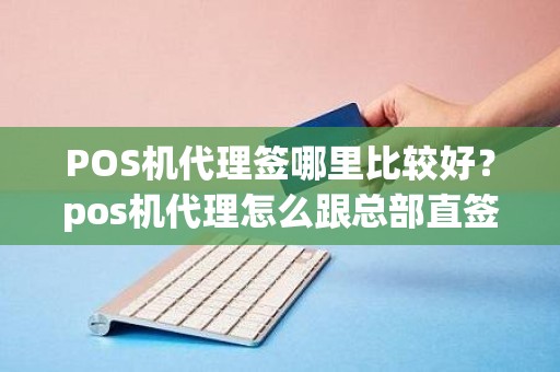 POS机代理签哪里比较好？pos机代理怎么跟总部直签