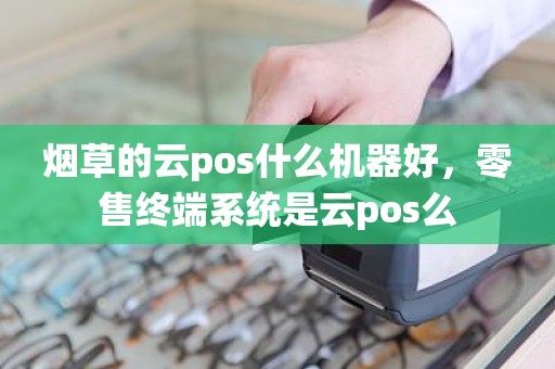 烟草的云pos什么机器好,零售终端系统是云pos么 烟草的云pos什么机器好,零售终端系统是云pos么