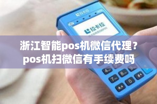 浙江智能pos机微信代理？pos机扫微信有手续费吗